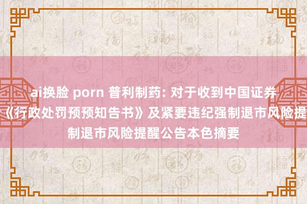 ai换脸 porn 普利制药: 对于收到中国证券监督惩办委员会《行政处罚预预知告书》及紧要违纪强制退市风险提醒公告本色摘要