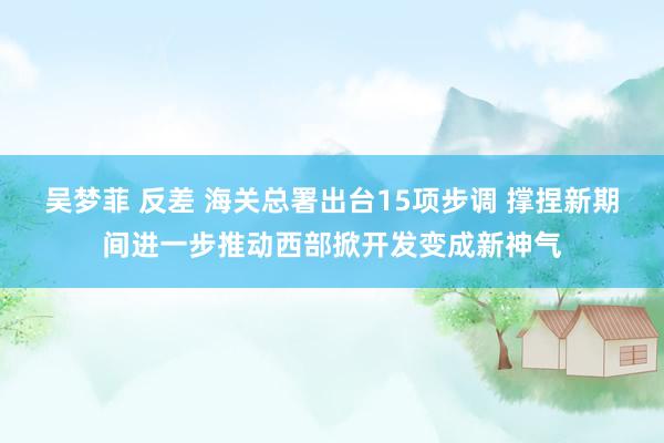 吴梦菲 反差 海关总署出台15项步调 撑捏新期间进一步推动西部掀开发变成新神气