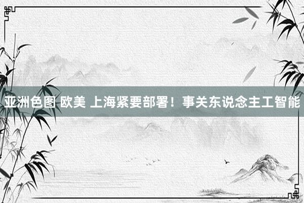 亚洲色图 欧美 上海紧要部署！事关东说念主工智能
