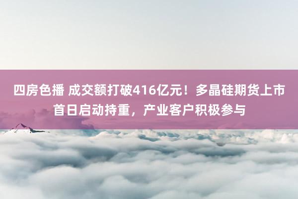 四房色播 成交额打破416亿元！多晶硅期货上市首日启动持重，产业客户积极参与
