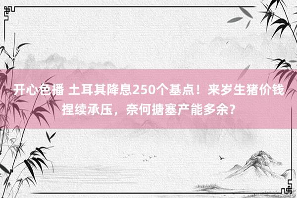 开心色播 土耳其降息250个基点！来岁生猪价钱捏续承压，奈何搪塞产能多余？