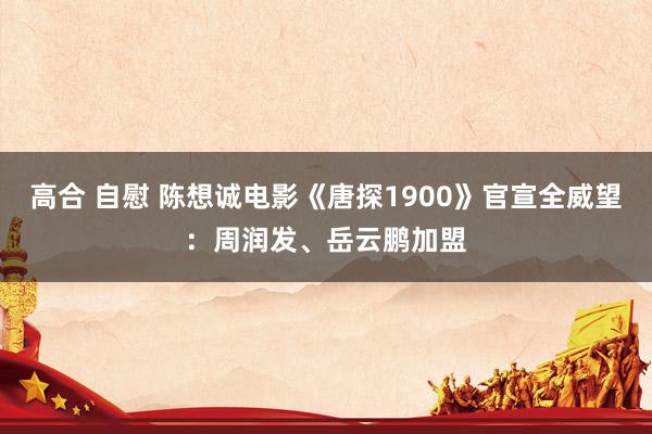 高合 自慰 陈想诚电影《唐探1900》官宣全威望：周润发、岳云鹏加盟