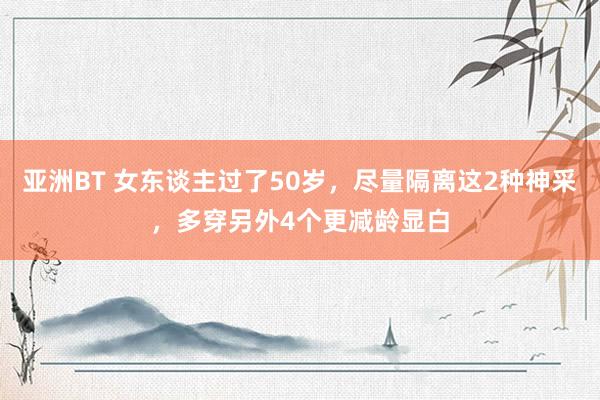 亚洲BT 女东谈主过了50岁，尽量隔离这2种神采，多穿另外4个更减龄显白