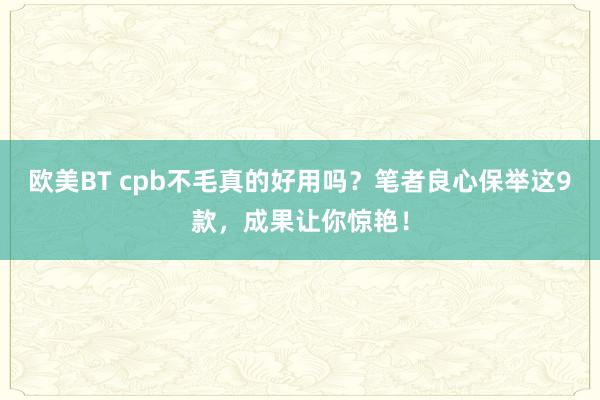 欧美BT cpb不毛真的好用吗？笔者良心保举这9款，成果让你惊艳！