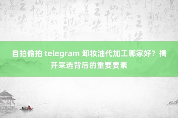 自拍偷拍 telegram 卸妆油代加工哪家好？揭开采选背后的重要要素