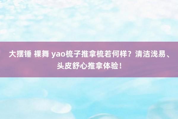 大摆锤 裸舞 yao梳子推拿梳若何样？清洁浅易、头皮舒心推拿体验！