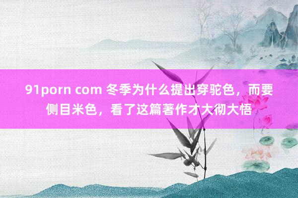 91porn com 冬季为什么提出穿驼色，而要侧目米色，看了这篇著作才大彻大悟