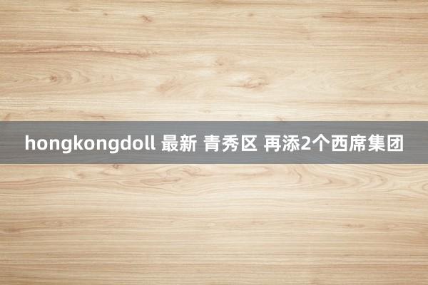 hongkongdoll 最新 青秀区 再添2个西席集团