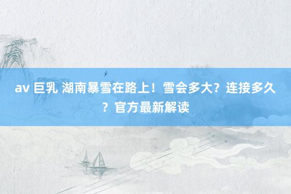 av 巨乳 湖南暴雪在路上！雪会多大？连接多久？官方最新解读