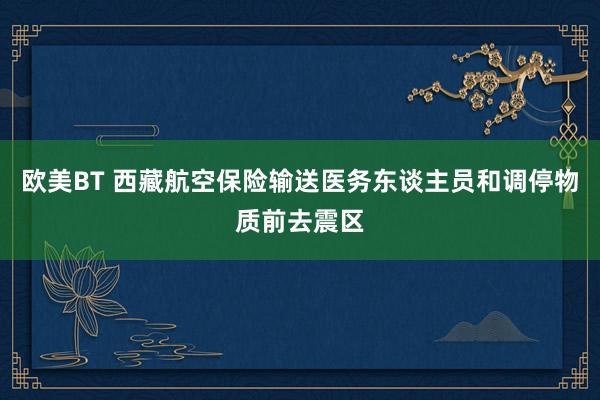 欧美BT 西藏航空保险输送医务东谈主员和调停物质前去震区