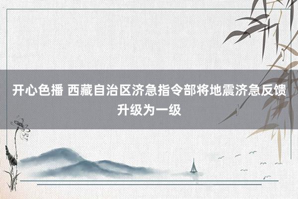 开心色播 西藏自治区济急指令部将地震济急反馈升级为一级