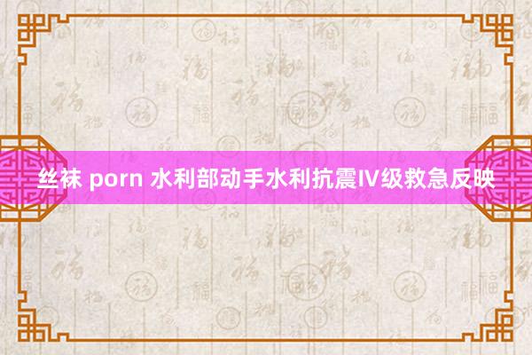 丝袜 porn 水利部动手水利抗震Ⅳ级救急反映