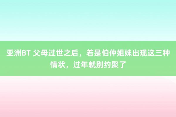 亚洲BT 父母过世之后，若是伯仲姐妹出现这三种情状，过年就别约聚了
