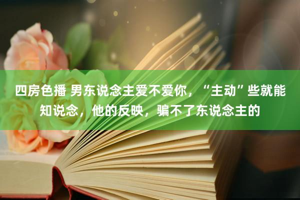 四房色播 男东说念主爱不爱你，“主动”些就能知说念，他的反映，骗不了东说念主的