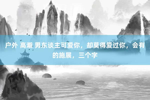 户外 高潮 男东谈主可爱你，却莫得爱过你，会有的施展，三个字