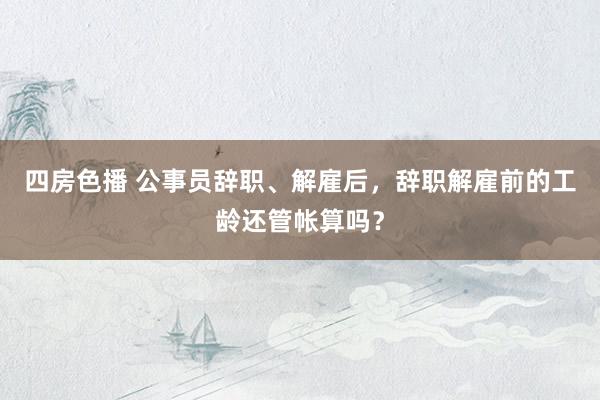 四房色播 公事员辞职、解雇后，辞职解雇前的工龄还管帐算吗？