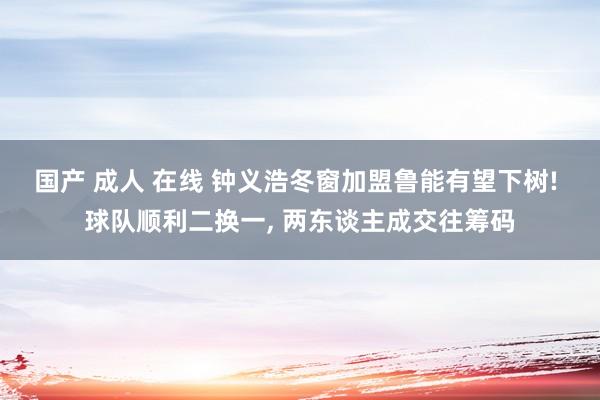 国产 成人 在线 钟义浩冬窗加盟鲁能有望下树! 球队顺利二换一， 两东谈主成交往筹码