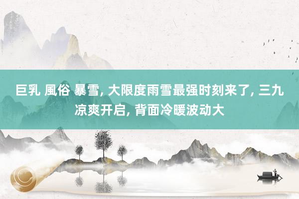 巨乳 風俗 暴雪， 大限度雨雪最强时刻来了， 三九凉爽开启， 背面冷暖波动大