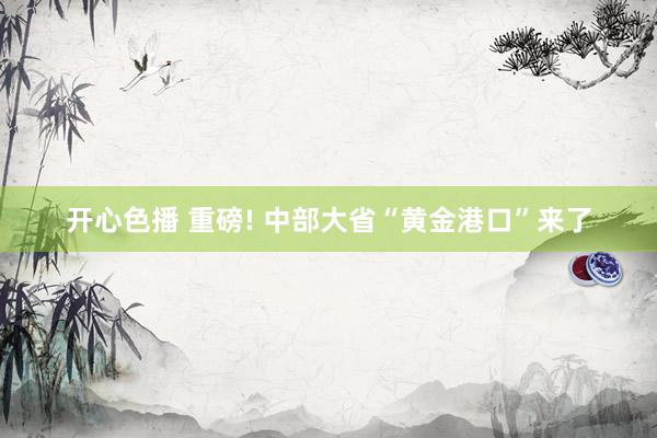 开心色播 重磅! 中部大省“黄金港口”来了