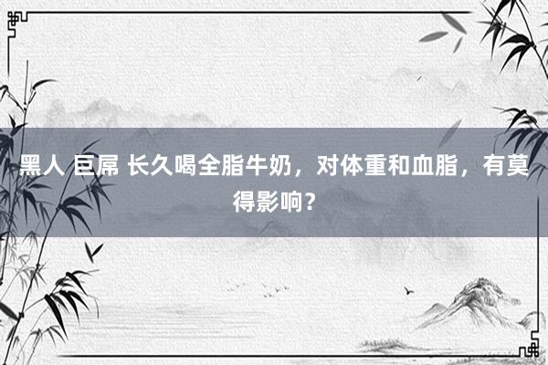 黑人 巨屌 长久喝全脂牛奶，对体重和血脂，有莫得影响？