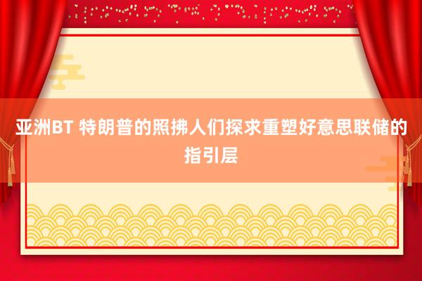 亚洲BT 特朗普的照拂人们探求重塑好意思联储的指引层