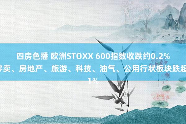 四房色播 欧洲STOXX 600指数收跌约0.2%，零卖、房地产、旅游、科技、油气、公用行状板块跌超1%