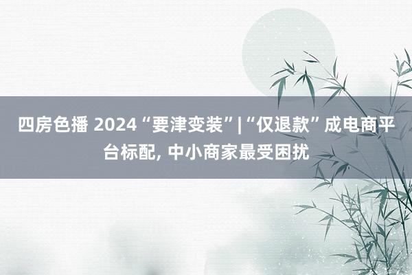四房色播 2024“要津变装”|“仅退款”成电商平台标配， 中小商家最受困扰