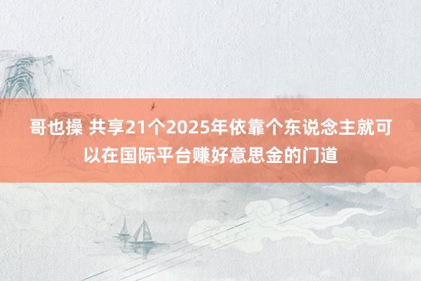 哥也操 共享21个2025年依靠个东说念主就可以在国际平台赚好意思金的门道