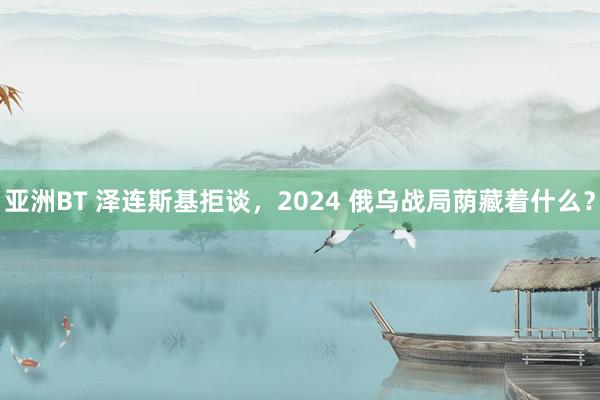 亚洲BT 泽连斯基拒谈，2024 俄乌战局荫藏着什么？