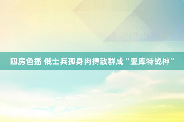 四房色播 俄士兵孤身肉搏敌群成“亚库特战神”
