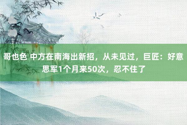 哥也色 中方在南海出新招，从未见过，巨匠：好意思军1个月来50次，忍不住了