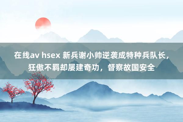在线av hsex 新兵谢小帅逆袭成特种兵队长，狂傲不羁却屡建奇功，督察故国安全