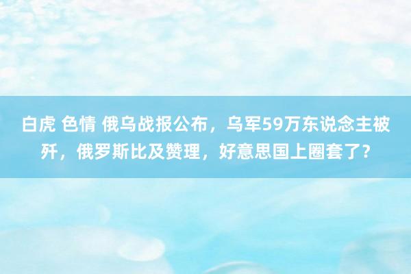 白虎 色情 俄乌战报公布，乌军59万东说念主被歼，俄罗斯比及赞理，好意思国上圈套了？