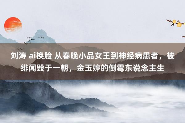 刘涛 ai换脸 从春晚小品女王到神经病患者，被绯闻毁于一朝，金玉婷的倒霉东说念主生