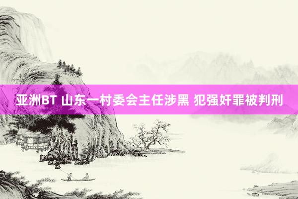 亚洲BT 山东一村委会主任涉黑 犯强奸罪被判刑
