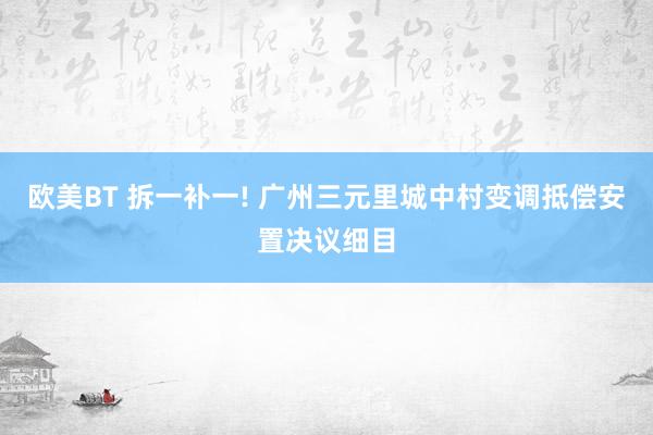 欧美BT 拆一补一! 广州三元里城中村变调抵偿安置决议细目