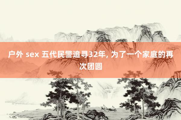 户外 sex 五代民警追寻32年， 为了一个家庭的再次团圆