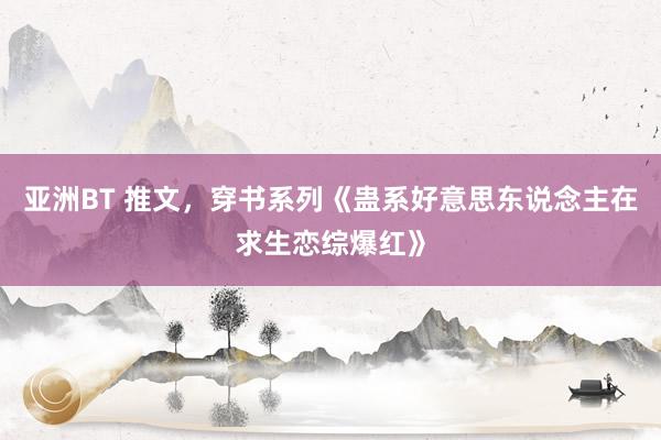亚洲BT 推文，穿书系列《蛊系好意思东说念主在求生恋综爆红》