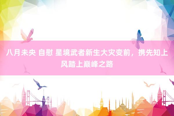 八月未央 自慰 星境武者新生大灾变前，携先知上风踏上巅峰之路