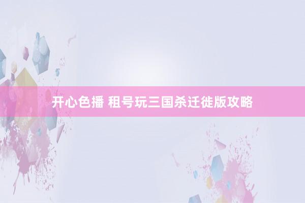 开心色播 租号玩三国杀迁徙版攻略