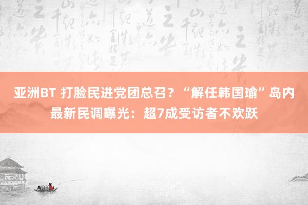 亚洲BT 打脸民进党团总召？“解任韩国瑜”岛内最新民调曝光：超7成受访者不欢跃