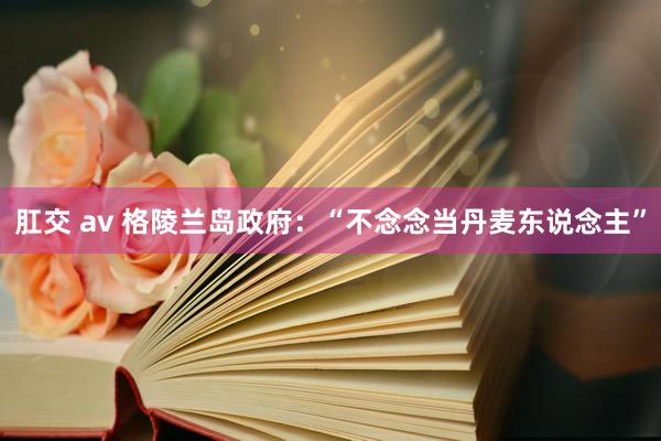 肛交 av 格陵兰岛政府：“不念念当丹麦东说念主”