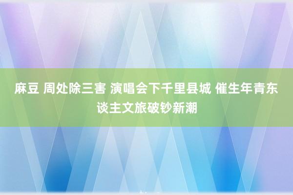 麻豆 周处除三害 演唱会下千里县城 催生年青东谈主文旅破钞新潮