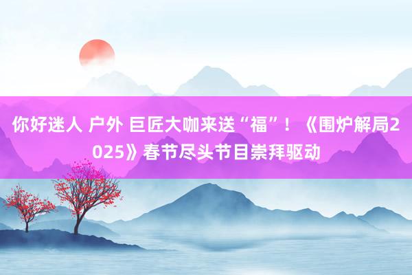 你好迷人 户外 巨匠大咖来送“福”！《围炉解局2025》春节尽头节目崇拜驱动