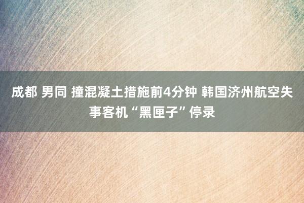 成都 男同 撞混凝土措施前4分钟 韩国济州航空失事客机“黑匣子”停录