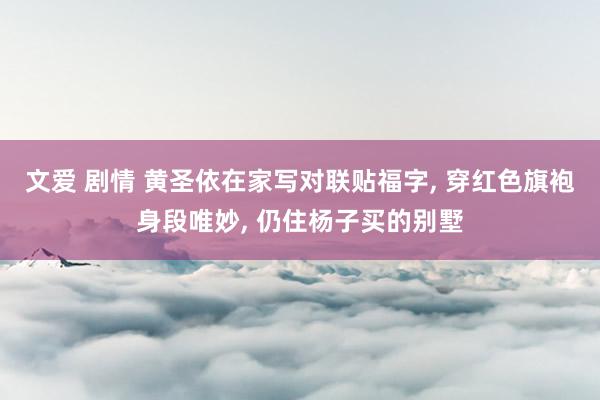 文爱 剧情 黄圣依在家写对联贴福字， 穿红色旗袍身段唯妙， 仍住杨子买的别墅