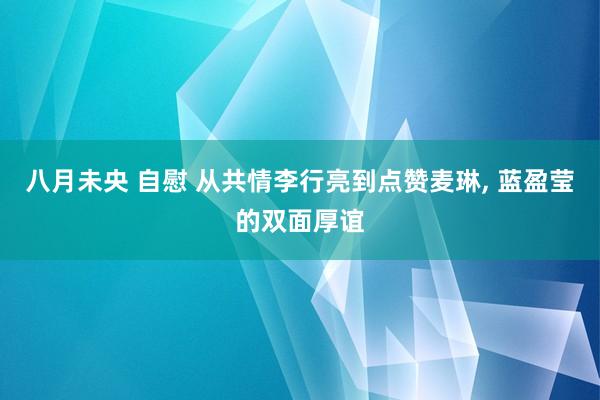 八月未央 自慰 从共情李行亮到点赞麦琳， 蓝盈莹的双面厚谊
