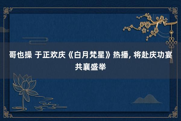 哥也操 于正欢庆《白月梵星》热播, 将赴庆功宴共襄盛举