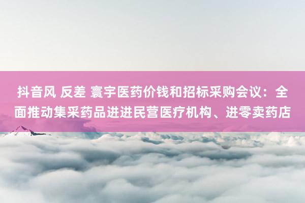 抖音风 反差 寰宇医药价钱和招标采购会议：全面推动集采药品进进民营医疗机构、进零卖药店