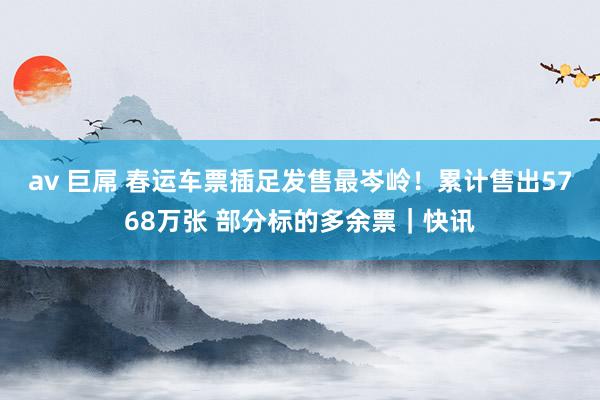 av 巨屌 春运车票插足发售最岑岭！累计售出5768万张 部分标的多余票｜快讯